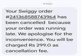 10:03 pm Your Swiggy order #241368588743964 has been cancelled because your order was running late. We apologise for the inconvenience. You will be charged Rs 299.0 as cancellation fee.