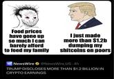 Food prices have gone up so much I can barely afford to feed my family I just made more than $1.2b dumping my shitcoins on poors NEWS WIRE NewsWire ⭑@NewsWire US-4h TRUMP DISCLOSES MORE THAN $1.2 BILLION IN CRYPTO EARNINGS