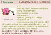 Anonymous 507 KB PNG 04/03/21(Sat) 12:09:40 No.63034762 >19 >talking to girl who does onlyfans in my neighborhood >sucks d--- for money sometimes >wanna get my first b------ >we meet up >we smoke weed and talk for a bit >I start to pull out the money and she stops me >"You're just so nice Anon, I wanna be friends with you, so sucking your d--- feels wrong i can't believe i got friendzoned by a prostitute what the f--- is wrong with me