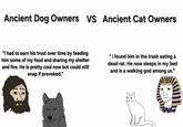 Ancient Dog Owners VS Ancient Cat Owners "I had to earn his trust over time by feeding him some of my food and sharing my shelter and fire. He is pretty cool now but could still snap if provoked." "I found him in the trash eating a dead rat. He now sleeps in my bed and is a walking god among us." туй