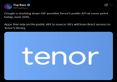 Pop Base ✔ @PopBase Ø Google is shutting down GIF provider Tenor's public API at some point today, June 30th. Apps that rely on the public API to source GIFs will lose direct access to Tenor's library. tenor