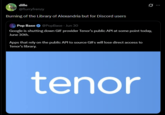 dille @flurryfrenzy Burning of the Library of Alexandria but for Discord users Pop Base @PopBase - Jun 30 Google is shutting down GIF provider Tenor's public API at some point today, June 30th. Apps that rely on the public API to source GIFs will lose direct access to Tenor's library. tenor