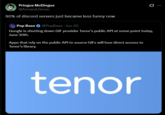 Pringus McDingus @Armand Gman 90% of discord servers just became less funny now Pop Base @PopBase - Jun 30 G.. Google is shutting down GIF provider Tenor's public API at some point today, June 30th. Apps that rely on the public API to source GIFs will lose direct access to Tenor's library. tenor