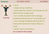 Anonymous 73 KB PNG 14/12/2023, 14:54:00 > be me > asleep, having a nightmare No.37668321 > within nightmare, decide to look through your old tablet with your younger sister > turn on tablet, be greeted with a message something along the lines of "we remember you" > close message, be greeted with the sight of a f------ white haired chris mclean sitting on a couch > decide "f--- no" and wake up am I scared of chris mclean