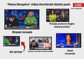 "News bloopers" video thumbnail starter pack LIVE NEWS9 TONIGHT LIVE "Live" watermark LIVE Breast reveals LIVE 12:11 An arrow 16:44 14:34 Female anchor's thighs being touched K-NEWS 12 LIVE K-NEWS 12. DANGEROUS ICE CONDITIONS REPORTED ACROSS THE AREA - RESIDENTS WARNED TO STAY OFF FROZEN PONDS 22:47 Screen in center of news studio FOX 6:438 65° NEWS "TRY TO TOUCH MY JUNK" Adult innuendo 10:50