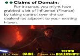 O Claims of Domain: For instance, you might have grabbed a bit of Influence (Finance) by taking control over the car dealerships adjacent to your existing Haven. TOYOTA It's over, CAINE. I have the DEALERSHIPS! imgflip.com