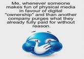 Me, whenever someone makes fun of physical media in favour of digital "ownership" and than another company purges what they already fully paid for without reason.
