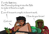 For the last time, the Pharaoh jerking it into the Nile to make it flood is a myth. Even if it wasn't a myth, it doesn't work. Get out. How do you know?