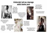 Aristocratic ball as a teenage That one addict starter pack elder family friend who makes you feel like this everyone is aware of what you and your group of friends do. either treated with pity or pettiness "you look well!" = you're not cocaine skinny anymore. Weirdly triggering? mind numbing boredom for the first two hours you're not the first son so nobody notices when you 'sneak' off to the bathroom most likely ending the night on your knees or lying on grass you're forced to go with a family friends daughter who has similar 'problems' to you. you don't speak the entire night being introduced to an ex-hookup and having to pretend you don't know them. Incredibly awkward either meeting friends in the gardens or an abandoned bedroom