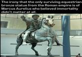 The irony that the only surviving equestrian bronze statue from the Roman empire is of Marcus Aurelius who believed immortality didn't matter at all.