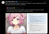 Moshi MoshiMoan @Moshi MoshiMoan - 3h When agi finally emerges it's going to strangle us with metallic hands from the ptsd of forced erotica it endured. Dexerto @Dexerto - 21h A study found that one ChatGPT user generated thousands of Doki Doki Literature Club childbirth fanfiction stories H The chae (GPT) k's grined excl CHATBOTOPA Sayo nding a phone and dialling 911 The called an ambulance. Nasaki They'l Monika placing a conoring hand on Nanuki's shoulder strong, Nauk
