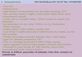 Anonymous >be me >billionaire 04/16/23(Sun)16:12:07 No. 19169788 >get flown everywhere by private boeing 747 >for dinner every night I eat polar bear liver and rhinoceros steak >only eat a couple bites. Don't want to spoil my dessert. >production is up only 145% in my factories >start crying >wipe tears with million dollar bill >cut their healthcare and retirement to make up for lost profits >They shoulda worked harder like I did baka >get on diesel powered 747 >Fly to climate summit 3,000 miles away >give speech about how paper straws are better >Wouldn't you know it? My family owns the sweatshop that makes them throw a trillion pounds of plastic into the ocean to celebrate