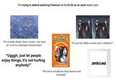 The trying to defend watching Pokemon or Yu Gi Oh as an adult starter pack "It's actually darker than it seems - one story arc is set in a dystopian dictatorship!" "Ugggh, just let people enjoy things, it's not hurting anybody!" POKEMON JOURNEY IN PALDEA "It's just the 4Kids version that's childish!!!" EXPLORE THE PALDEA REGION IN THIS EXCITING NEW ADVENTURE "The story actually has deep themes and meaning!" INSECURE