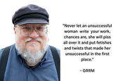 "Never let an unsuccessful woman write your work, chances are, she will piss all over it and put fetishes and twists that made her unsuccessful in the first place." - GRRM