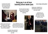 suspecting that if people. knew, they wouldn't truly care, but you can't stand the possibility of being looked at differently Being gay in an all boys boarding school starter pack the only sport you play is tennis (how did you think people didn't suspect anything) bone deep exhaustion losing your virginity to a sixth former who leaves the next month emphasising your androgyny in the hope that if you look enough like a woman, your crush will like you back getting piss drunk as an excuse to kiss other boys, explaining it away as just being wasted. being TERRIFIED whenyour school almost became co-ed, as then you'd have no excuse as to why you don't have a girlfriend inevitably being groomed online due to how lonely you feel