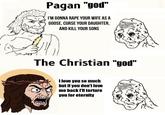 Pagan "god" I'M GONNA R--- YOUR WIFE AS A GOOSE, CURSE YOUR DAUGHTER, AND KILL YOUR SONS The Christian "god" I love you so much but if you don't love me back I'll torture you for eternity