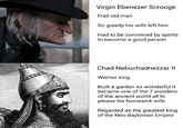 Virgin Ebenezer Scrooge Frail old man So greedy his wife left him. Had to be convinced by spirits to become a good person Chad Nebuchadnezzar II Warrior king Built a garden so wonderful it became one of the 7 wonders of the ancient world all to please his homesick wife Regarded as the greatest king of the Neo-Baylonian Empire