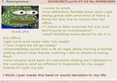 Anonymous 76 KB JPG the office 04/28/26(Tue)19:47:42 No.948563994 >come to work >my attractive female boss who i get along great with and kind of have a thing for ask me to come into her office >"I have a little surprise for you just don't jump to conclusions" >start thinking were about to do it in >get hard and reply with "oh really" >"you might be let go today" >immediately burst into a fit of rage while having a boner yelling about how theres nothing i did to deserve being fired >she laughs and says it's because dating isn't allowed in the company and so offered to basically be my sugar mama if I quit my job I think i just made the best or worst decision in my life