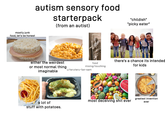 mostly junk food, let's be honest autism sensory food starterpack (from an autist) "childish" "picky eater" either the weirdest or most normal thing imaginable food mixing/touching there's a chance its intended for kids u/teruteru-fan-sam a lot of stuff with potatoes. most deceiving s--- ever greatest invention ever