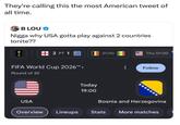 They're calling this the most American tweet of all time. B LOU❤ N---- why USA gotta play against 2 countries tonite?? 2 FT 1 21:00 Thu 01:00 FIFA World Cup 2026™ > Round of 32 Follow Today 19:00 USA Bosnia and Herzegovina Overview Lineups Stats More matches