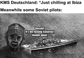 KMS Deutschland: *Just chilling at Ibiza Meanwhile some Soviet pilots: SLEBENTEARS Vassily! It's the f------ Canarias! Bombs away!