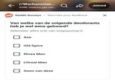 r/Warhammer... Q Joined 608k visitors per we... Reddit Surveys • We'd like your feedback Van welke van de volgende deodorants heb je wel eens gehoord? Selecteer alles wat van toepassing is Axe Old Spice Nivea Men L'Oreal Men Geen van deze ☑