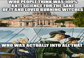 WHO PEOPLE THINK WAS 100% ANTI SCIENCE FOR THE SAKE OF IT AND LOVED BURNING WITCHES WHO WAS ACTUALLY INTO ALL THAT imgflip.com