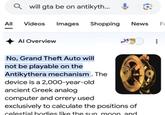 Q will gta be on antikyth... All Videos Images Shopping News F Al Overview No, Grand Theft Auto will not be playable on the Antikythera mechanism. The device is a 2,000-year-old ancient Greek analog computer and orrery used exclusively to calculate the positions of celestial bodies like the sun moon and