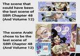 The scene that could have been the last scene of SBR Chapter 48 (And Volume 12) HOW BOUT WE MAKE A TOAST, BEFORE WE GET OUR HORSES? TO WHAT...? WE'VE LOST EVERYTHING. The scene Araki chose to be the last scene of SBR Chapter 48 (And Volume 12) THIS WOMAN' I'M CERTAIN OF IT KNOW NOW, FOR SURE. USCARLET VALENTINE THE FIRST LADY... LIKES OTHER WOMEN' し YOU MUST BE TEREO FROM THE TRAVELING.. YOU CAN RELAX 5% ARE YOU ALRIGHT? IT'S FINE, LUCY. HEY... LICK