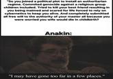"So you joined a political plot to install an authoritarian regime. Commited genocide against a religious group children included. Tried to kill your best friend resulting in you being maimed and scared for life forced to rely on cybernetics to keep you alive. And completely submitted all free will to the authority of your master all because you were worried you wife would die in childbirth? Anakin: "I may have gone too far in a few places."