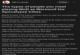 adi-k-corner Follow The types of people you meet playing WoD as Werewolf the Apocalypse tribes Black Furies: The trans woman who is way too emotionally invested in her character Bone Gnawer: The best player you'll ever have who's also dead broke and working three jobs Children of Gaia: The PhD candidate who needs to pass the time in between writing about quantum mechanics Hart Wardens: The suburban dad who works in some office and hasn't played since the 90s Gale Stalkers: The one dude who actually knows how to buy cocaine and can kick your ass in a fight Ghost Council: The edition warring nerd who knows the deep cuts in old sourcebooks. Glass Walkers: The guy who uses a million VTT tools and wants to get ChatGPT to make a character sheet Red Talons: The guy with weird and kind of uncomfortable political opinions who owns 50 guns and lives in a commune. He's tolerated because he's decent at roleplaying