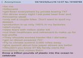 Anonymous >be me >billionaire 04/16/23(Sun)16:12:07 No. 19169788 >get flown everywhere by private boeing 747 >for dinner every night I eat polar bear liver and rhinoceros steak >only eat a couple bites. Don't want to spoil my dessert. >production is up only 145% in my factories >start crying >wipe tears with million dollar bill >cut their healthcare and retirement to make up for lost profits >They shoulda worked harder like I did baka >get on diesel powered 747 >Fly to climate summit 3,000 miles away >give speech about how paper straws are better >Wouldn't you know it? My family owns the sweatshop that makes them throw a trillion pounds of plastic into the ocean to celebrate