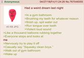 Anonymous 04/27/18(Fri)11:24:26 No.767048355 Had a weird dream last night >In a gym bathroom >Brushing my teeth for whatever reason >finish up, spit water out 45 KB JPG >Run tongue over teeth >Violent loud sound >Like a thousand balloons rubbing together >Everyone stops and looks at me >Nervously try to play it off >Casually say "Squeaky clean boys." >Walk out of gym bathroom >Wake up