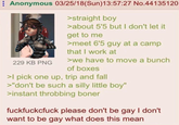 Anonymous 03/25/18(Sun)13:57:27 No.44135120 229 KB PNG >straight boy >about 5'5 but I don't let it get to me >meet 6'5 guy at a camp that I work at >we have to move a bunch of boxes >I pick one up, trip and fall >"don't be such a silly little boy" >instant throbbing boner fuckfuckcfuck please don't be gay I don't want to be gay what does this mean