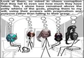 Look at them, so mired in chaos corruption that they fail to even see how much they have fallen. Yes, I alone have remained above the petty whims of the gods, playing them to my will, using their powers with pragmatism and purpose rather than falling to their grasp.