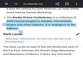 en.wikipedia.org ☐ : it was the setting for Dark Shadows, an early-2000s event held by Games Workshop. • The Border Prince Confederacy is a collection of petty Human kingdoms, bandits, mercenaries, pirates and other fugitives. It is analogous to the Balkans. Dark Lands "Dark Lands" redirects here. For other uses, see Dark Lands (disambiguation). The Dark Lands lie east of the Old World and west of the Far East, between the World's Edge Mountains and Mountains of Mourn. It lacks any real-world