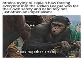 Athens trying to explain how forcing everyone into the Delian League was for their own safety and definitely not just Athenian imperialism: N Apes together strong.