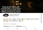 Here we are now, two kingslayers. We know what it's like to have them grovel to our faces and snigger behind our backs. We don't mind, do we? DUA LIPA → @DUALIPA when an ugly stranger calls you twin No Bitch ✔ * 1:55 PM 10/10/20 240.7K Retweets 866.9K Likes 17