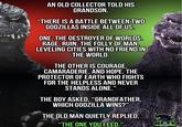 AN OLD COLLECTOR TOLD HIS GRANDSON, "THERE IS A BATTLE BETWEEN TWO GODZILLAS INSIDE ALL OF US. ONE, THE DESTROYER OF WORLDS. RAGE, RUIN, THE FOLLY OF MAN. LEVELING CITIES WITH NO FRIEND IN THE WORLD. THE OTHER IS COURAGE, CAMARADERIE, AND HOPE. THE PROTECTOR OF EARTH WHO FIGHTS FOR THE HELPLESS AND NEVER STANDS ALONE." THE BOY ASKED, "GRANDFATHER, WHICH GODZILLA WINS?" THE OLD MAN QUIETLY REPLIED, "THE ONE YOU FEED." KLTV FANDOM NETWORK
