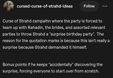 cursed-curse-of-strahd-ideas Follow Curse of Strahd campaihn where the party is forced to team up with Rahadin, the brides, and assorted relevant parties to throw Strahd a "surprise birthday party". The reason for the quotation marks is because this isn't really a surprise because Strahd demanded it himself. Bonus points if he keeps "accidentally" discovering the surprise, forcing everyone to start over from scratch.