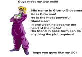 Guys meet my jojo oc!!!!! His name is Giorno Giovanna He is Dio's son! He is the most powerful Stand user! In one week he became the head of the mafia! His Stand in base form can do anything the plot requires! hope you guys like my OC!