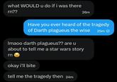 what WOULD u do if i was there rn?? 26m Have you ever heard of the tragedy of Darth plagueus the wise 25m Imaoo darth plagueus?? are u about to tell me a star wars story rn okay i'll bite tell me the tragedy then 24m