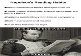 Napoleon's Reading Habits •Read thousands of books throughout his life •Loved history, philosophy, science, geography, and military theory. ●Carried a mobile library with him on campaigns. ●Built massive personal libraries •Often read late into the night. He Is a True Bookworm Confirmed!