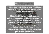 Genuien question I like Grey Knights but feel bad about it cause of the Mary Sue fame they have. Can I still enjoy cool space wizard knights with hammers or do I have to become a racist (Black Templars fan) or a Dark Angels fan instead to get a knight-vibe fix in the 41st millenium? I'm sorry for thinking paladins are cool
