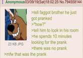 Anonymous 03/09/19(Sat) 18:02:25 No.794558144 >tell f----- brother he just got pranked >"how?" >tell him to look in his room >he spends 10 minutes 23 KB JPG looking for the prank >there was no prank >mfw that was the prank