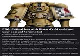 D 00 PSA: Critical bug with Discord's Al could get your account terminated Currently, there has been a critical flaw going around with Discord's Al causing people to be banned. If you send an image with a grid, such as: a spreadsheet, the transparent background of an image, Minecraft inventory, or any other grid like images, Discord's Al will flag it as CSAM (Child Sexual Abuse Material) and will proceed to terminate your account. Knowing Discord's moderation team, there's a great chance that you may never recover your account after being terminated. If you are a server owner, moderator, or manager for other servers, please share this.