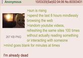 Anonymous 267 KB PNG 10/03/20(Sat)02:04:06 No.60303431 >sun is rising >spend the last 8 hours mindlessly browsing the web >random youtube videos, refreshing the same sites 100 times without actually reading something or interacting with someone >mind goes blank for minutes at times I'm already dead