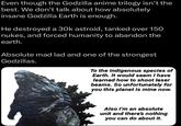 Even though the Godzilla anime trilogy isn't the best. We don't talk about how absolutely insane Godzilla Earth is enough. He destroyed a 30k astroid, tanked over 150 nukes, and forced humanity to abandon the earth. Absolute mad lad and one of the strongest Godzillas. To the indigenous species of Earth. It would seem I have learned how to shoot laser beams. So unfortunately for you this planet is mine now. Also I'm an absolute unit and there's nothing you can do about it.