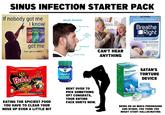 SINUS INFECTION STARTER PACK If nobody got me I know Afrin Afrin Afrin No Drip Original NoDrip NoDrip Severe Congestion Extra Moisturizin (12 Mouth Breather Narrower face More prominent got me Can i get an AMEN ? Smaller airway nose Receding chin CAN'T HEAR ANYTHING Breathe Better. Sleep Better. gsk Breathe Right NASAL STRIPS CLEAR FOR SENSITIVE SKIN OPENS YOUR NOSE Instantly Relieves Nasal Congestion DRUG FREE 30 LARGE CLEAR STRIPS SAMYANG Spicy Buldak Artificial Spicy Chicken Flavor Ramen STWT 40 02 1140 HOCHI Buldak Trade Character Stir-Fried Ramen Noodles EATING THE SPICIEST FOOD YOU HAVE TO CLEAR YOUR NOSE UP EVEN A LITTLE BIT VICKS VapoRub VAPORIZING OINTMENT Excalyptus O 1.33% w h&Cold Net S BENT OVER TO PICK SOMETHING UP? CONGRATS, YOUR ENTIRE FACE HURTS NOW. SinuCleanse NETI POT All-Natural SinuCleanse BREATHE Soft Tip NETI POT Nasal Wash System Instant Relief: Nasal Congestion Sinus Sympto • Allergies 30 SATAN'S TORTURE DEVICE BEING ON SO MUCH PREDNISONE AND NYQUIL YOU THINK YOU MIGHT START HALLUCINATING