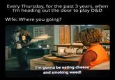 Every Thursday, for the past 3 years, when I'm heading out the door to play D&D Wife: Where you going? FE I'm gonna be eating cheese and smoking weed!